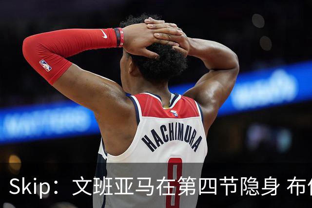 Skip：文班亚马在第四节隐身 布伦森在末节彻底完爆了他
