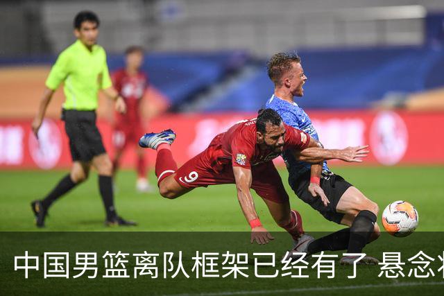 中国男篮离队框架已经有了 悬念将保持到最后